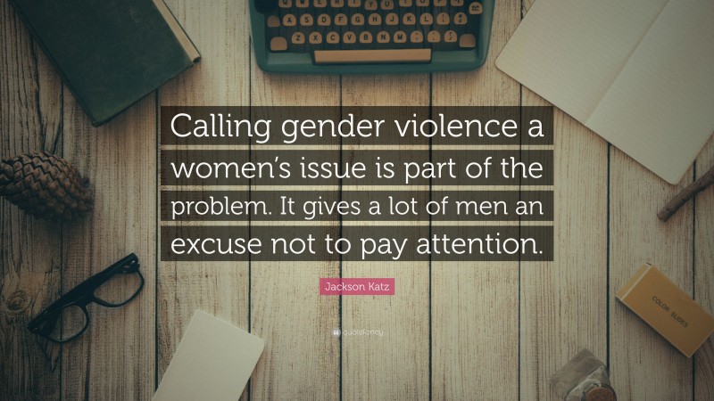 Jackson Katz Quote: “Calling gender violence a women’s issue is part of the problem. It gives a lot of men an excuse not to pay attention.”