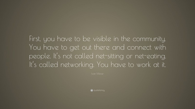 Ivan Misner Quote: “First, you have to be visible in the community. You have to get out there and connect with people. It’s not called net-sitting or net-eating. It’s called networking. You have to work at it.”
