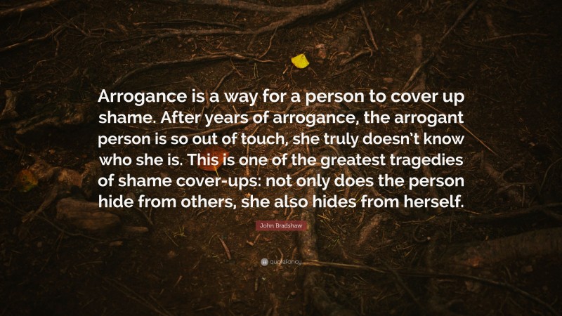 John Bradshaw Quote: “Arrogance is a way for a person to cover up shame. After years of arrogance, the arrogant person is so out of touch, she truly doesn’t know who she is. This is one of the greatest tragedies of shame cover-ups: not only does the person hide from others, she also hides from herself.”