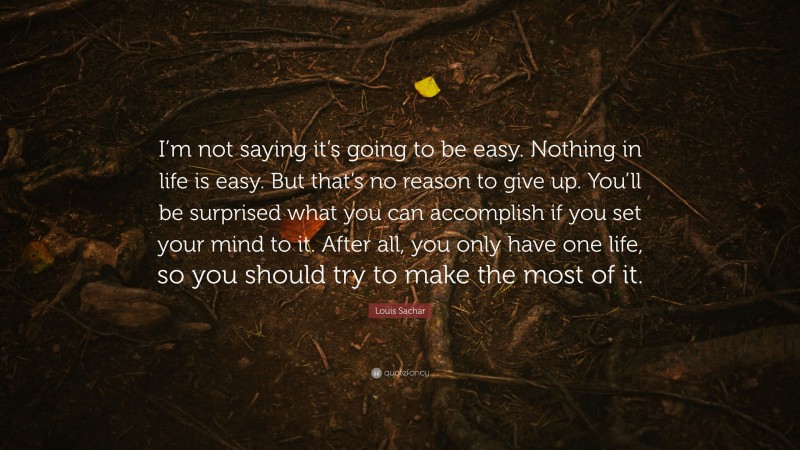 Louis Sachar Quote: “I’m not saying it’s going to be easy. Nothing in life is easy. But that’s no reason to give up. You’ll be surprised what you can accomplish if you set your mind to it. After all, you only have one life, so you should try to make the most of it.”