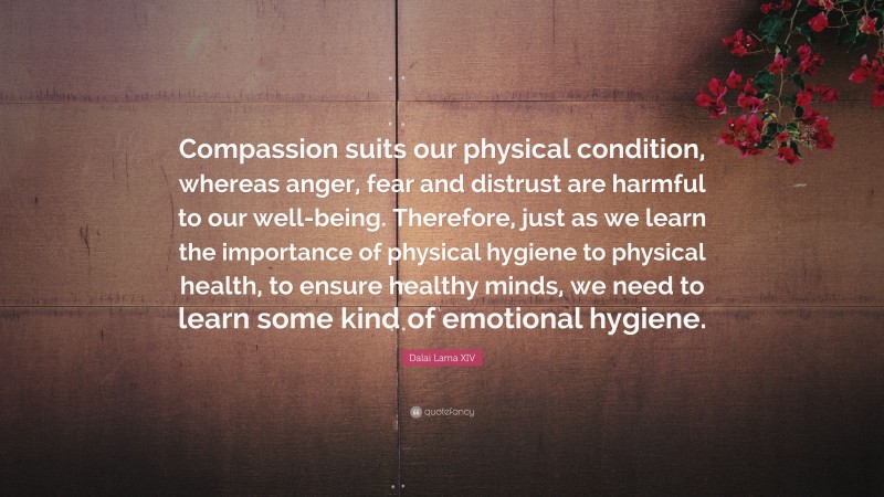 Dalai Lama XIV Quote: “Compassion suits our physical condition, whereas anger, fear and distrust are harmful to our well-being. Therefore, just as we learn the importance of physical hygiene to physical health, to ensure healthy minds, we need to learn some kind of emotional hygiene.”