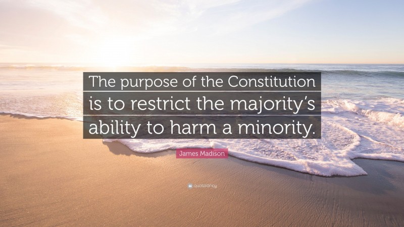 James Madison Quote: “The purpose of the Constitution is to restrict the majority’s ability to harm a minority.”