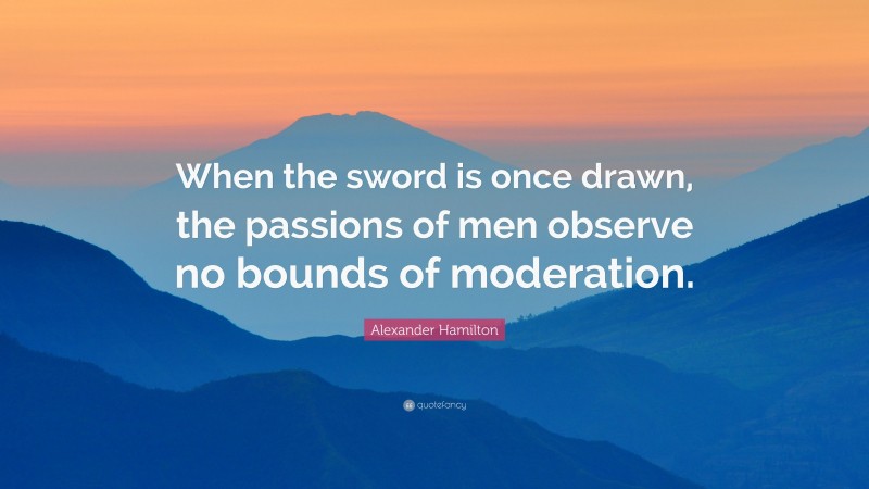 Alexander Hamilton Quote: “When the sword is once drawn, the passions of men observe no bounds of moderation.”