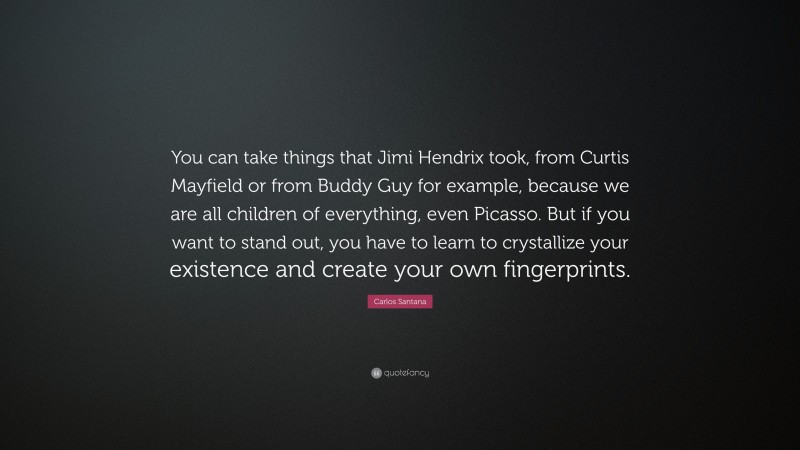 Carlos Santana Quote: “You can take things that Jimi Hendrix took, from Curtis Mayfield or from Buddy Guy for example, because we are all children of everything, even Picasso. But if you want to stand out, you have to learn to crystallize your existence and create your own fingerprints.”