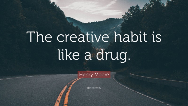 Henry Moore Quote: “The creative habit is like a drug.”