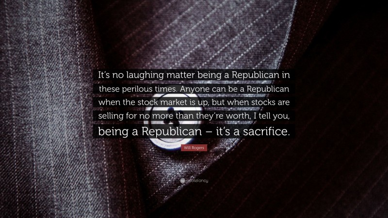 Will Rogers Quote: “It’s no laughing matter being a Republican in these perilous times. Anyone can be a Republican when the stock market is up, but when stocks are selling for no more than they’re worth, I tell you, being a Republican – it’s a sacrifice.”