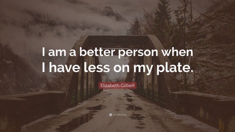 Elizabeth Gilbert Quote: “I am a better person when I have less on my plate.”