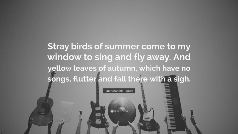 Rabindranath Tagore Quote: “Stray birds of summer come to my window to sing and fly away. And yellow leaves of autumn, which have no songs, flutter and fall there with a sigh.”