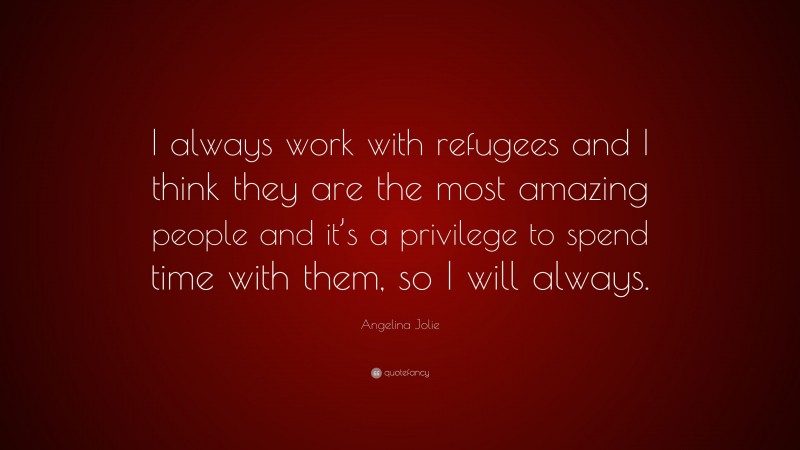 Angelina Jolie Quote: “I always work with refugees and I think they are the most amazing people and it’s a privilege to spend time with them, so I will always.”