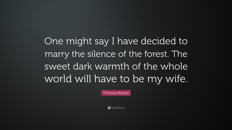 Thomas Merton Quote: “One might say I have decided to marry the silence of the forest. The sweet dark warmth of the whole world will have to be my wife.”