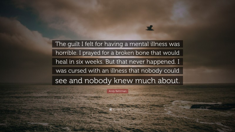 Andy Behrman Quote: “The guilt I felt for having a mental illness was horrible. I prayed for a broken bone that would heal in six weeks. But that never happened. I was cursed with an illness that nobody could see and nobody knew much about.”