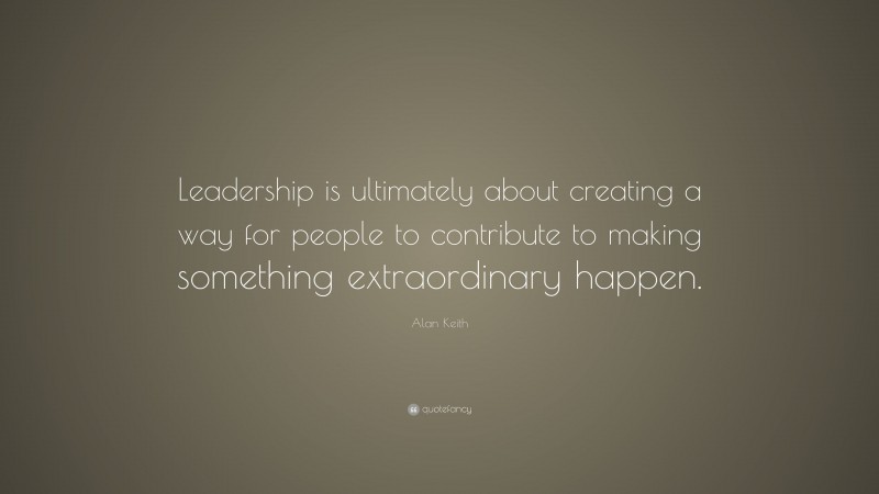 Alan Keith Quote: “Leadership is ultimately about creating a way for people to contribute to making something extraordinary happen.”
