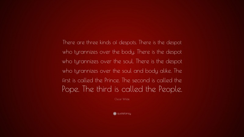 Oscar Wilde Quote: “There are three kinds of despots. There is the despot who tyrannizes over the body. There is the despot who tyrannizes over the soul. There is the despot who tyrannizes over the soul and body alike. The first is called the Prince. The second is called the Pope. The third is called the People.”