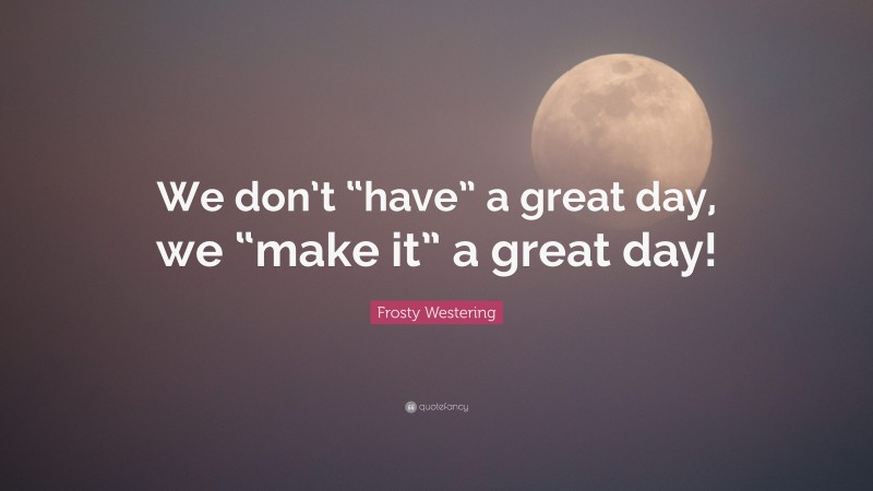 Frosty Westering Quote: “We don’t “have” a great day, we “make it” a great day!”