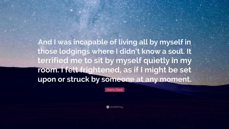 Osamu Dazai Quote: “And I was incapable of living all by myself in those lodgings where I didn’t know a soul. It terrified me to sit by myself quietly in my room. I felt frightened, as if I might be set upon or struck by someone at any moment.”