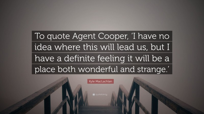 Kyle MacLachlan Quote: “To quote Agent Cooper, ‘I have no idea where this will lead us, but I have a definite feeling it will be a place both wonderful and strange.’”