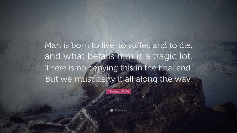 Thomas Wolfe Quote: “Man is born to live, to suffer, and to die, and what befalls him is a tragic lot. There is no denying this in the final end. But we must deny it all along the way.”