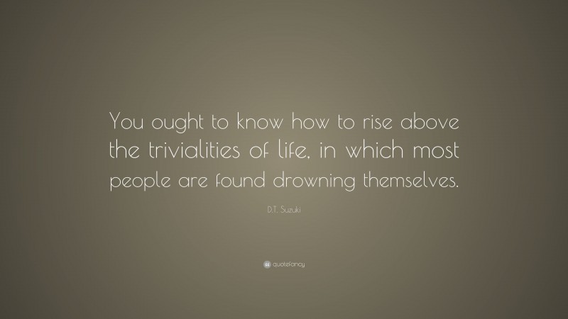 D.T. Suzuki Quote: “You ought to know how to rise above the trivialities of life, in which most people are found drowning themselves.”