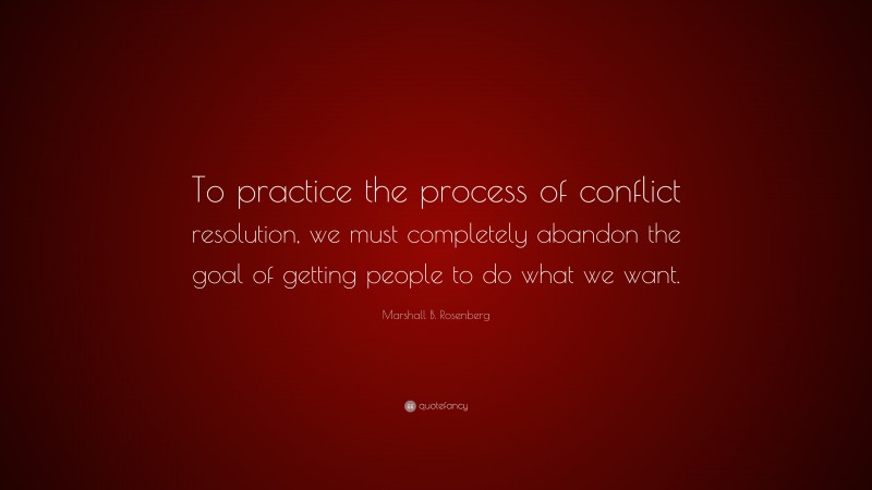 Marshall B. Rosenberg Quote: “To practice the process of conflict resolution, we must completely abandon the goal of getting people to do what we want.”