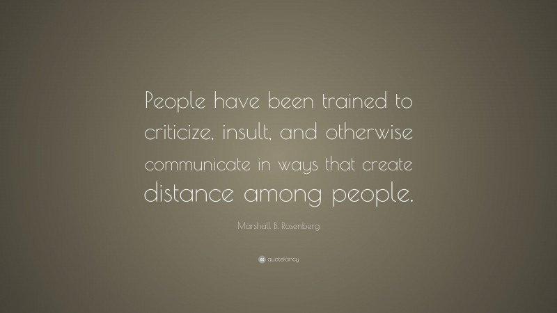 Marshall B. Rosenberg Quote: “People have been trained to criticize, insult, and otherwise communicate in ways that create distance among people.”
