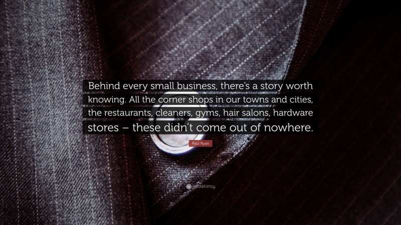 Paul Ryan Quote: “Behind every small business, there’s a story worth knowing. All the corner shops in our towns and cities, the restaurants, cleaners, gyms, hair salons, hardware stores – these didn’t come out of nowhere.”