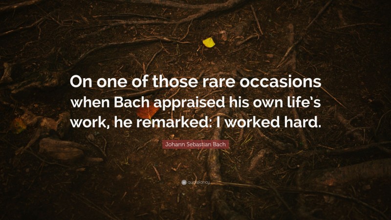 Johann Sebastian Bach Quote: “On one of those rare occasions when Bach appraised his own life’s work, he remarked: I worked hard.”