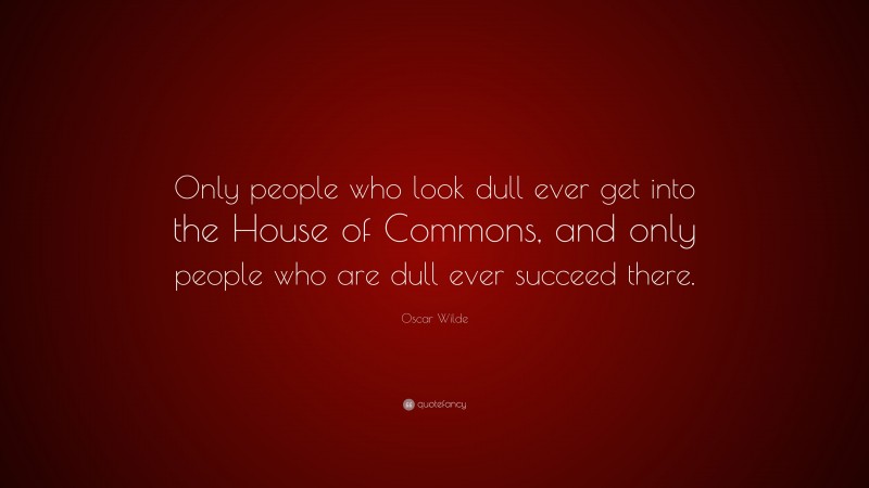 Oscar Wilde Quote: “Only people who look dull ever get into the House of Commons, and only people who are dull ever succeed there.”