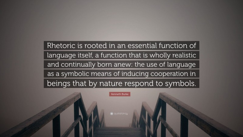 Kenneth Burke Quote: “Rhetoric is rooted in an essential function of language itself, a function that is wholly realistic and continually born anew: the use of language as a symbolic means of inducing cooperation in beings that by nature respond to symbols.”