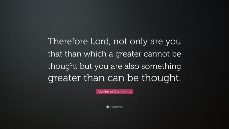 Anselm of Canterbury Quote: “Therefore Lord, not only are you that than which a greater cannot be thought but you are also something greater than can be thought.”