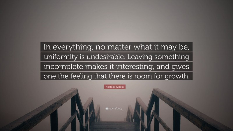 Yoshida Kenkō Quote: “In everything, no matter what it may be, uniformity is undesirable. Leaving something incomplete makes it interesting, and gives one the feeling that there is room for growth.”
