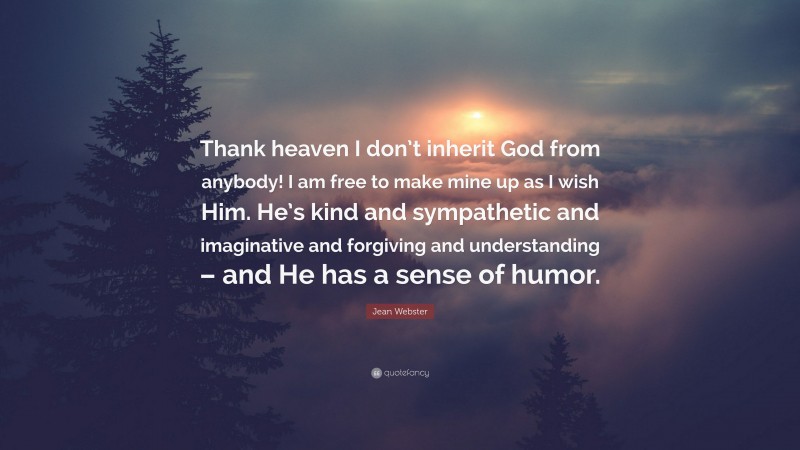 Jean Webster Quote: “Thank heaven I don’t inherit God from anybody! I am free to make mine up as I wish Him. He’s kind and sympathetic and imaginative and forgiving and understanding – and He has a sense of humor.”