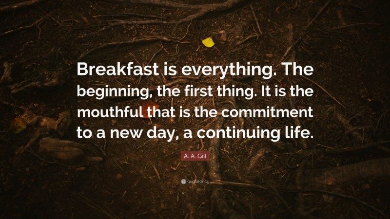 A. A. Gill Quote: “Breakfast is everything. The beginning, the first thing. It is the mouthful that is the commitment to a new day, a continuing life.”