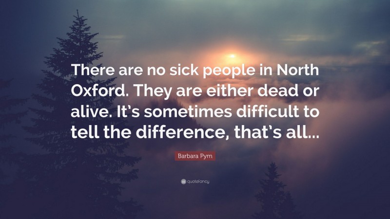 Barbara Pym Quote: “There are no sick people in North Oxford. They are either dead or alive. It’s sometimes difficult to tell the difference, that’s all...”