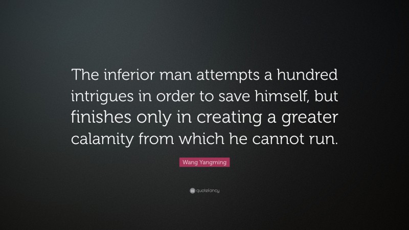 Wang Yangming Quote: “The inferior man attempts a hundred intrigues in order to save himself, but finishes only in creating a greater calamity from which he cannot run.”