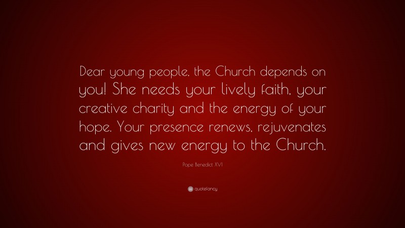 Pope Benedict XVI Quote: “Dear young people, the Church depends on you! She needs your lively faith, your creative charity and the energy of your hope. Your presence renews, rejuvenates and gives new energy to the Church.”