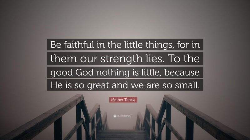 Mother Teresa Quote: “Be faithful in the little things, for in them our strength lies. To the good God nothing is little, because He is so great and we are so small.”