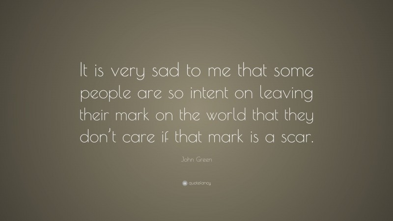 John Green Quote: “It is very sad to me that some people are so intent on leaving their mark on the world that they don’t care if that mark is a scar.”