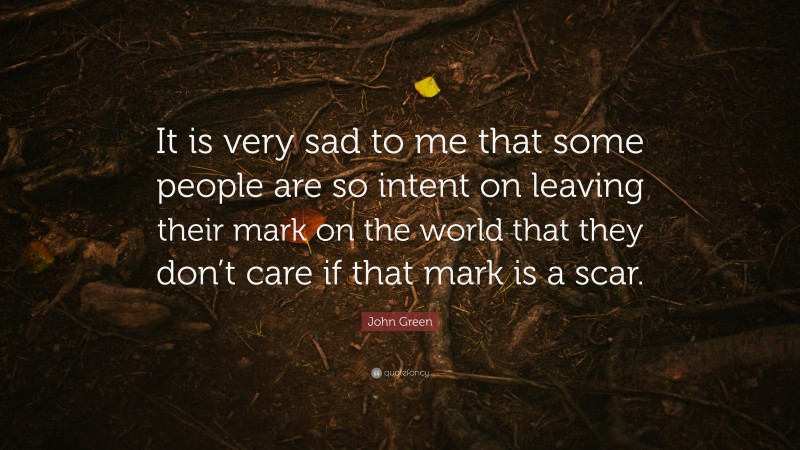 John Green Quote: “It is very sad to me that some people are so intent on leaving their mark on the world that they don’t care if that mark is a scar.”