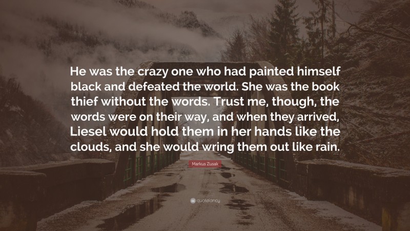 Markus Zusak Quote: “He was the crazy one who had painted himself black and defeated the world. She was the book thief without the words. Trust me, though, the words were on their way, and when they arrived, Liesel would hold them in her hands like the clouds, and she would wring them out like rain.”