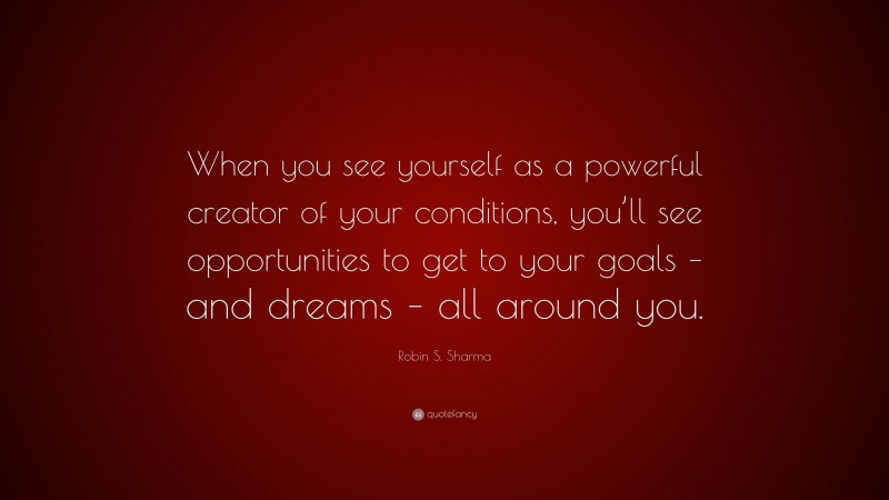 Robin S. Sharma Quote: “When you see yourself as a powerful creator of your conditions, you’ll see opportunities to get to your goals – and dreams – all around you.”
