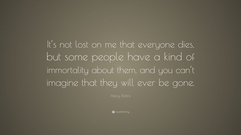 Henry Rollins Quote: “It’s not lost on me that everyone dies, but some people have a kind of immortality about them, and you can’t imagine that they will ever be gone.”