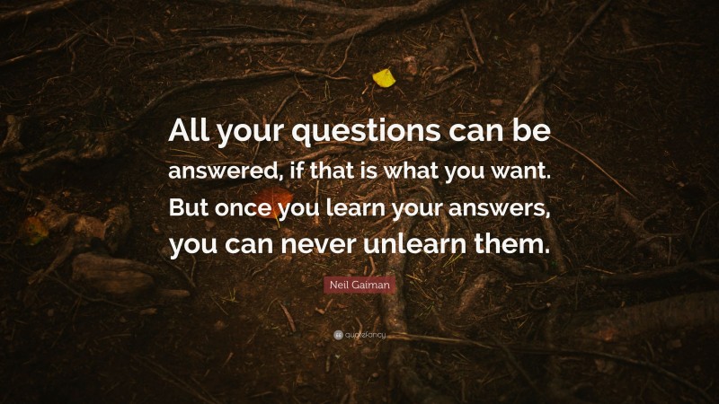 Neil Gaiman Quote: “All your questions can be answered, if that is what you want. But once you learn your answers, you can never unlearn them.”