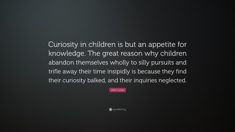 John Locke Quote: “Curiosity in children is but an appetite for knowledge. The great reason why children abandon themselves wholly to silly pursuits and trifle away their time insipidly is because they find their curiosity balked, and their inquiries neglected.”