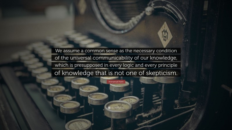 Immanuel Kant Quote: “We assume a common sense as the necessary condition of the universal communicability of our knowledge, which is presupposed in every logic and every principle of knowledge that is not one of skepticism.”