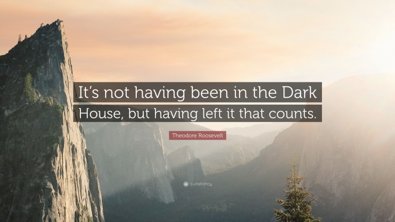 Theodore Roosevelt Quote: “It’s not having been in the Dark House, but having left it that counts.”