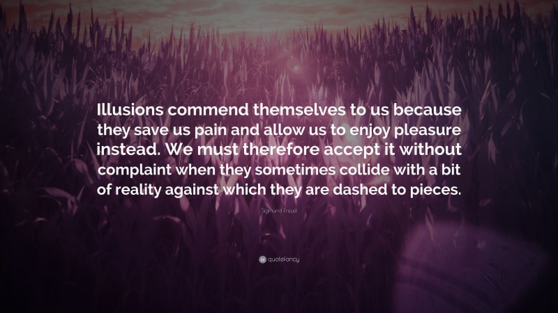 Sigmund Freud Quote: “Illusions commend themselves to us because they save us pain and allow us to enjoy pleasure instead. We must therefore accept it without complaint when they sometimes collide with a bit of reality against which they are dashed to pieces.”