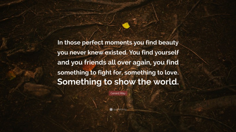 Gerard Way Quote: “In those perfect moments you find beauty you never knew existed. You find yourself and you friends all over again, you find something to fight for, something to love. Something to show the world.”