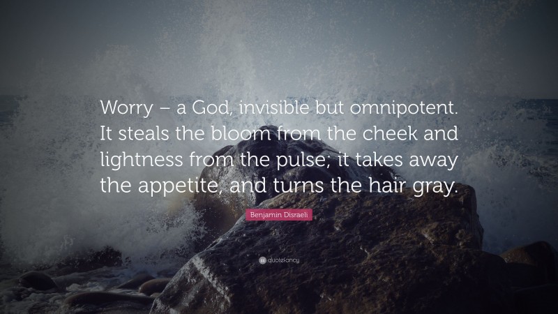 Benjamin Disraeli Quote: “Worry – a God, invisible but omnipotent. It steals the bloom from the cheek and lightness from the pulse; it takes away the appetite, and turns the hair gray.”