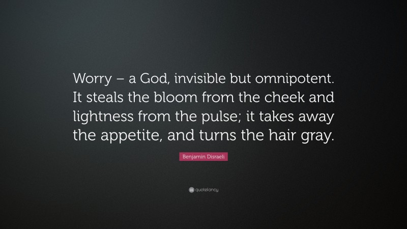 Benjamin Disraeli Quote: “Worry – a God, invisible but omnipotent. It steals the bloom from the cheek and lightness from the pulse; it takes away the appetite, and turns the hair gray.”