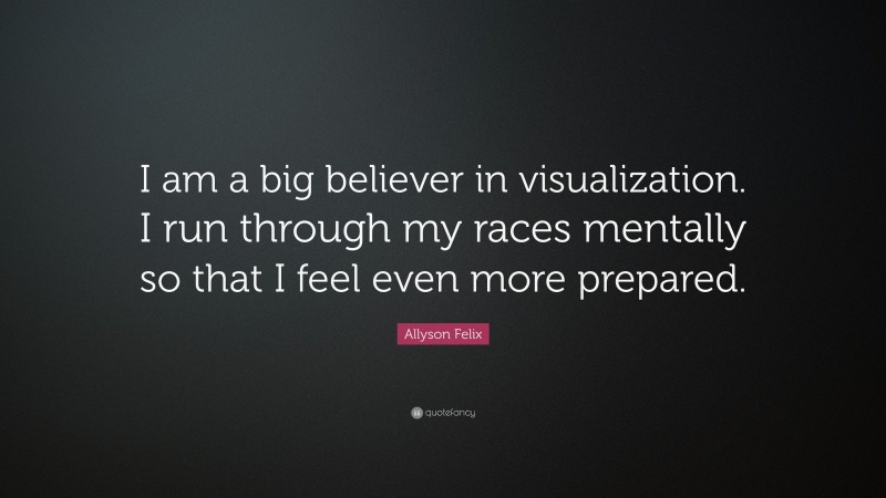 Allyson Felix Quote: “I am a big believer in visualization. I run through my races mentally so that I feel even more prepared.”